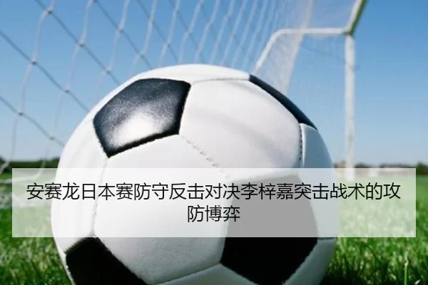 安赛龙日本赛防守反击对决李梓嘉突击战术的攻防博弈