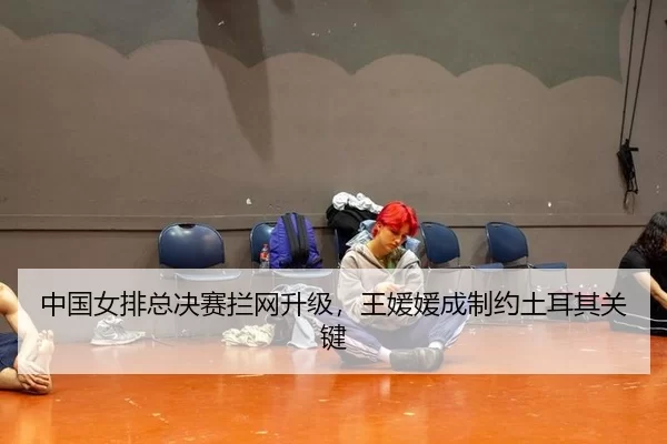中国女排总决赛拦网升级，王媛媛成制约土耳其关键