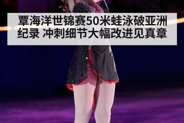 覃海洋世锦赛50米蛙泳破亚洲纪录 冲刺细节大幅改进见真章